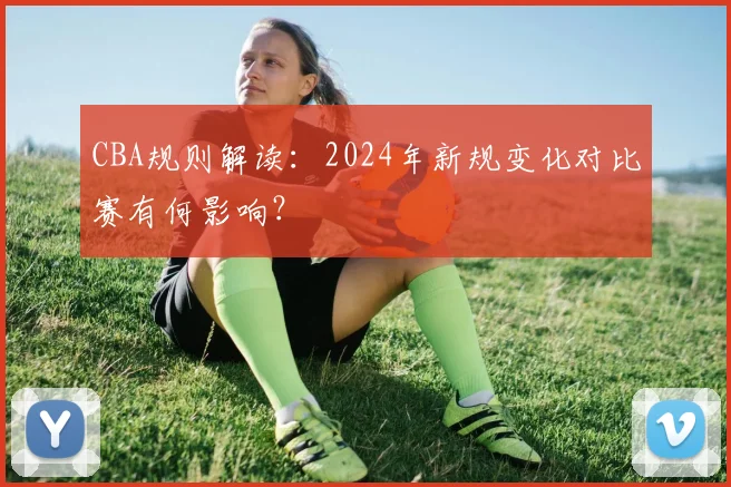 CBA规则解读：2024年新规变化对比赛有何影响？