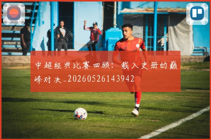 中超经典比赛回顾：载入史册的巅峰对决_20260526143942
