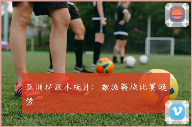 亚洲杯技术统计:数据解读比赛趋势