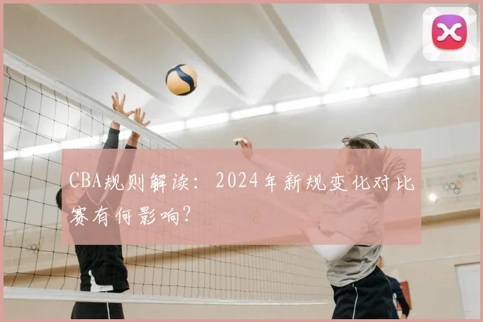 CBA规则解读：2024年新规变化对比赛有何影响？