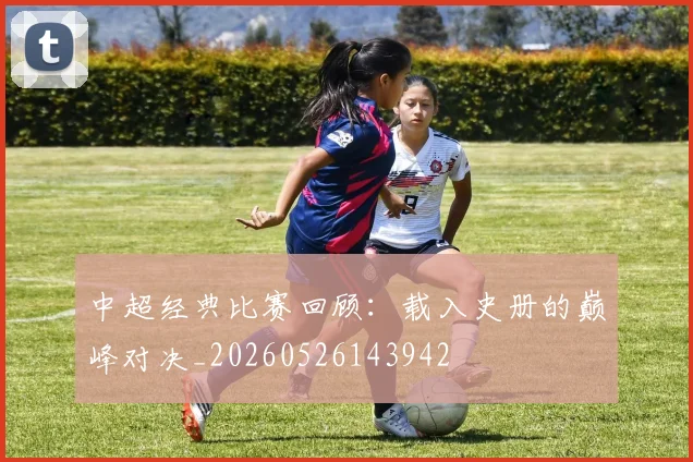 中超经典比赛回顾：载入史册的巅峰对决_20260526143942