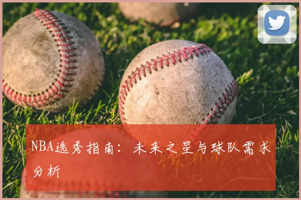 NBA选秀指南:未来之星与球队需求分析