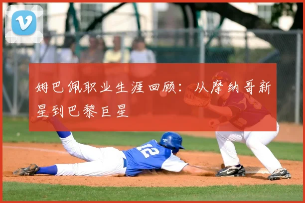 姆巴佩职业生涯回顾：从摩纳哥新星到巴黎巨星